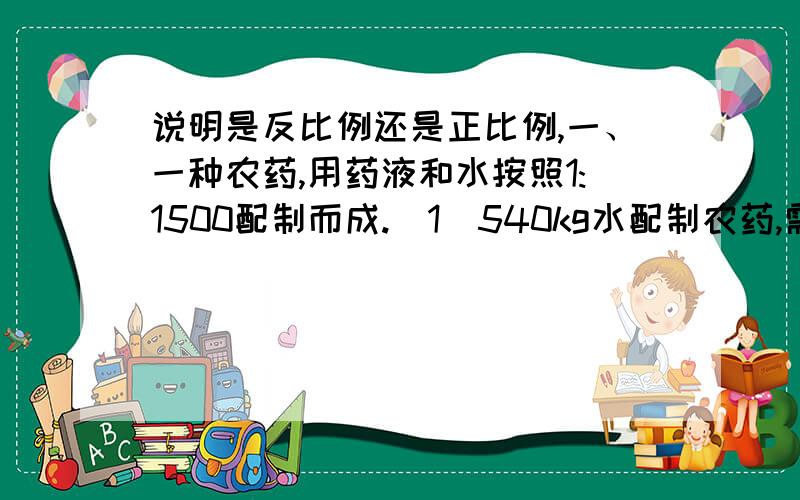 说明是反比例还是正比例,一、一种农药,用药液和水按照1:1500配制而成.（1）540kg水配制农药,需药液几千克?（2）有3kg的药液,能配制这种农药几千克?二、下面左边的三角形各边按相同的比放