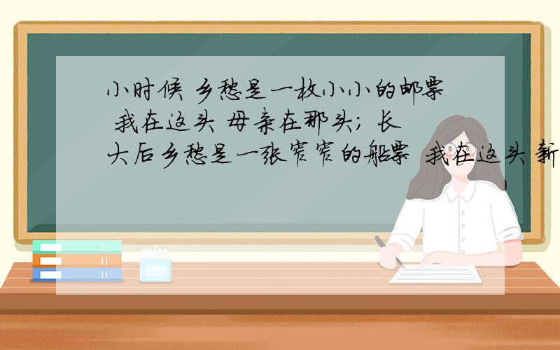 小时候 乡愁是一枚小小的邮票 我在这头 母亲在那头； 长大后乡愁是一张窄窄的船票 我在这头 新娘在那头； 后来呵,乡愁是一方矮矮的坟墓 我在外头 母亲在里头； 而现在,乡愁是一湾浅浅