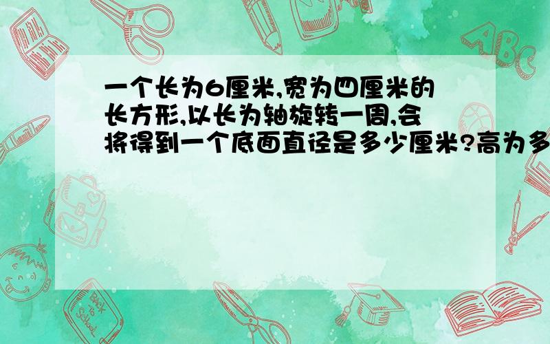 一个长为6厘米,宽为四厘米的长方形,以长为轴旋转一周,会将得到一个底面直径是多少厘米?高为多少厘米的什么体它的体积是多少立方厘米?