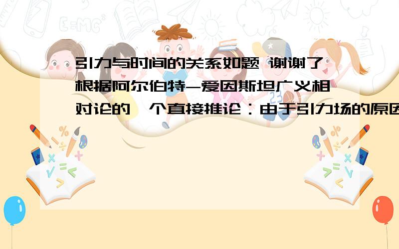 引力与时间的关系如题 谢谢了根据阿尔伯特-爱因斯坦广义相对论的一个直接推论：由于引力场的原因处于地球表面不同高度的时钟走速不同海拔越高钟速越快差值约为1.09*10-16秒/米（海拔）