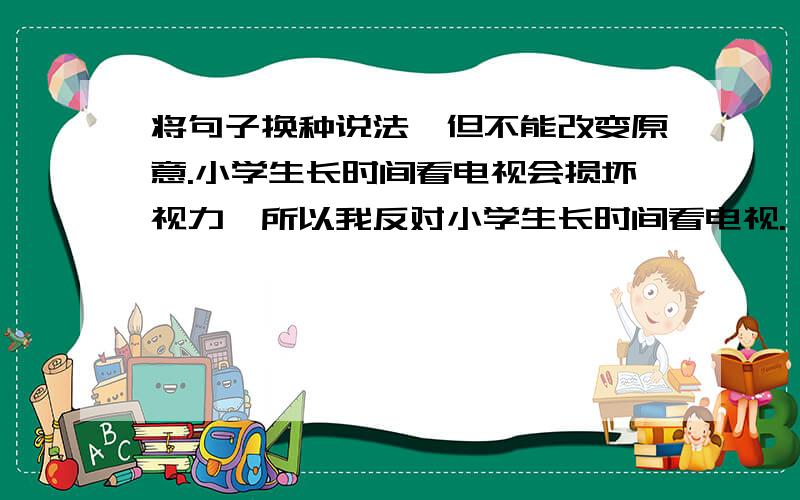 将句子换种说法,但不能改变原意.小学生长时间看电视会损坏视力,所以我反对小学生长时间看电视.