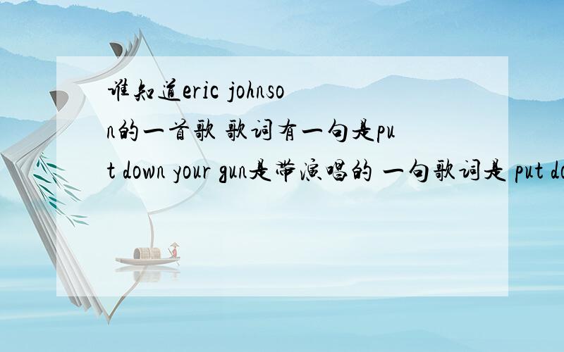 谁知道eric johnson的一首歌 歌词有一句是put down your gun是带演唱的 一句歌词是 put down your gun,don't lose your life