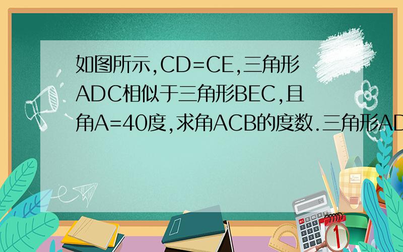 如图所示,CD=CE,三角形ADC相似于三角形BEC,且角A=40度,求角ACB的度数.三角形ADC相似于三角形BEC是因为CD的平方等于AD乘以BE得出来的，所以角A不等于角B，而是角A等于角BCE。因此不是100度。