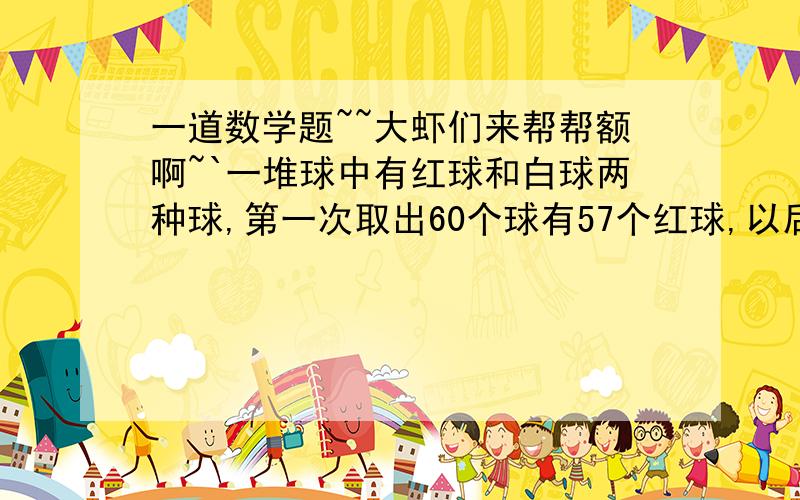 一道数学题~~大虾们来帮帮额啊~`一堆球中有红球和白球两种球,第一次取出60个球有57个红球,以后每次取出8个球中有7个红球,要使取出来的球中红球不少于90％,那么最多可以取多少次?帮帮忙,