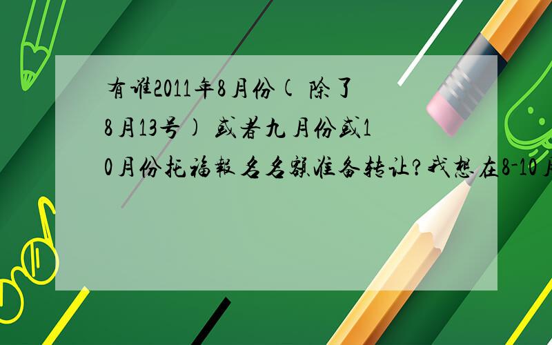 有谁2011年8月份( 除了8月13号) 或者九月份或10月份托福报名名额准备转让?我想在8-10月份考托福,但名额都满了...哪个城市都行,除了西藏外...