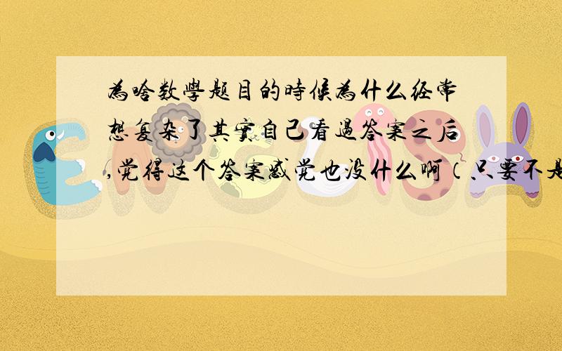 为啥数学题目的时候为什么经常想复杂了其实自己看过答案之后,觉得这个答案感觉也没什么啊（只要不是超难题都能理解,然后自己在写一遍）,但是做的时候自己就是想不到,思路对不上,对