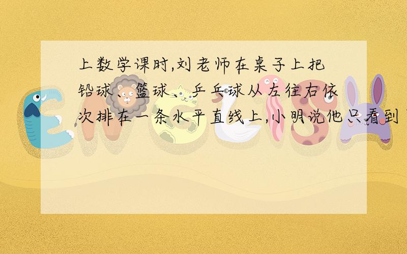 上数学课时,刘老师在桌子上把铅球、篮球、乒乓球从左往右依次排在一条水平直线上,小明说他只看到了铅球和篮球,小华说他只看到了乒乓球和篮球,而小刚则说他看到了铅球、篮球、乒乓球