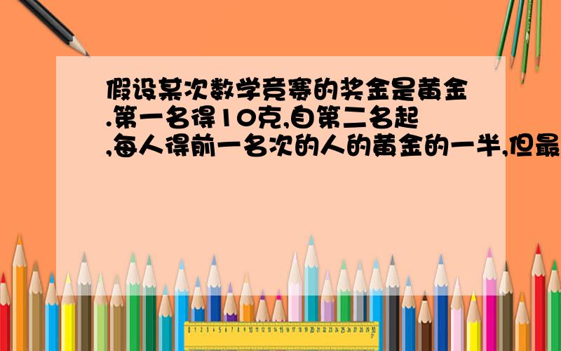 假设某次数学竞赛的奖金是黄金.第一名得10克,自第二名起,每人得前一名次的人的黄金的一半,但最后一名,与他前一名次的人得到的黄金一样多.⑴如果取6名,需要准备多少黄金?⑵如果取100名,