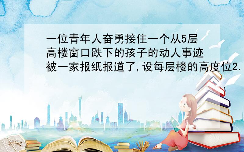 一位青年人奋勇接住一个从5层高楼窗口跌下的孩子的动人事迹被一家报纸报道了,设每层楼的高度位2.8米,这位青年从他所在的地方冲到楼下需要的时间是1.3秒,估算一下他要接住孩子的最多反