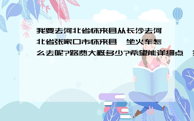 我要去河北省怀来县从长沙去河北省张家口市怀来县,坐火车怎么去呢?路费大概多少?希望能详细点,我是一个人去,了解清楚了才能上路.谢谢大家啦.坐火车的话,是到张家口下,还是到北京下呢?