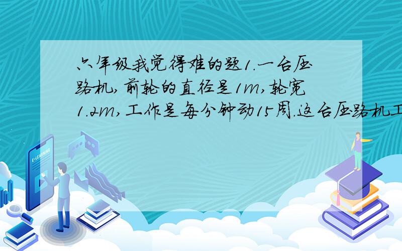 六年级我觉得难的题1.一台压路机,前轮的直径是1m,轮宽1.2m,工作是每分钟动15周.这台压路机工作1分钟前进了多少米?工作一分钟前压过的路面是多少平方米?2.工具箱的下半部分是棱长20cm的正