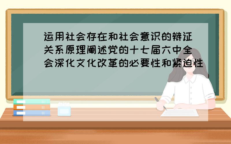 运用社会存在和社会意识的辩证关系原理阐述党的十七届六中全会深化文化改革的必要性和紧迫性