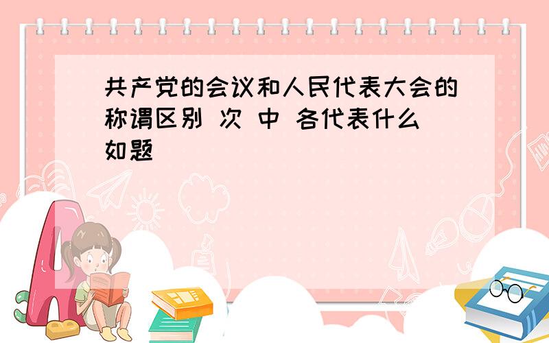 共产党的会议和人民代表大会的称谓区别 次 中 各代表什么如题