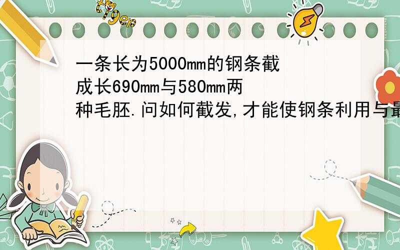 一条长为5000mm的钢条截成长690mm与580mm两种毛胚.问如何截发,才能使钢条利用与最高34