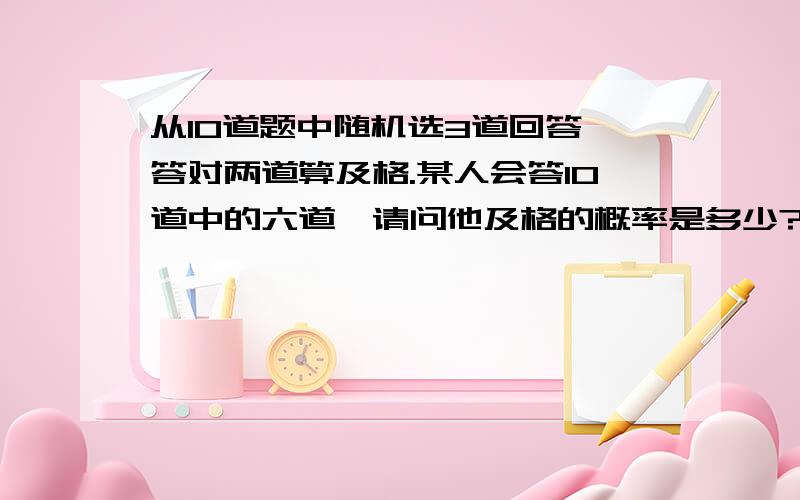 从10道题中随机选3道回答,答对两道算及格.某人会答10道中的六道,请问他及格的概率是多少?请给出具体的公式