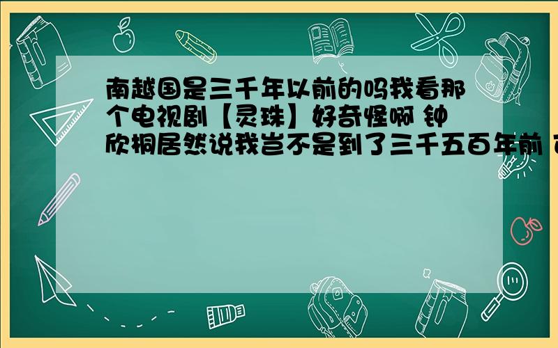 南越国是三千年以前的吗我看那个电视剧【灵珠】好奇怪啊 钟欣桐居然说我岂不是到了三千五百年前 可是南越国明明是公元前203年才有的啊 这是怎么回事啊