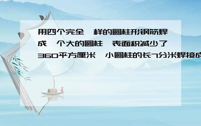 用四个完全一样的圆柱形钢筋焊成一个大的圆柱,表面积减少了360平方厘米,小圆柱的长7分米焊接成的大圆柱的体积是多少?