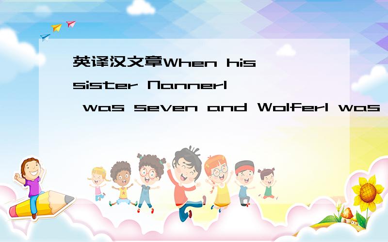 英译汉文章When his sister Nannerl was seven and Wolferl was three,Papa started teaching her to play the piano.little Wolferl could not stay away!he love hearing her play.he would sit on the floor,playing with his toys while she practised her mus