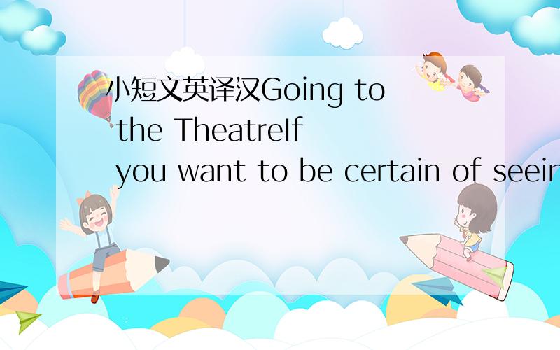 小短文英译汉Going to the TheatreIf you want to be certain of seeing a play in London,you have to book your seat in advance.You can buy your tickets either at a theatre ticket agency or at the box-office in the theatre itself.If you go in a larg