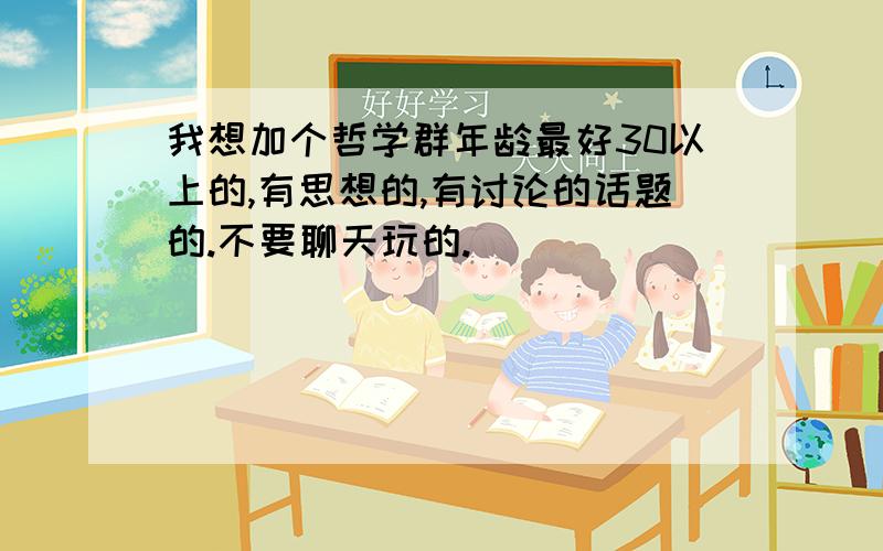 我想加个哲学群年龄最好30以上的,有思想的,有讨论的话题的.不要聊天玩的.