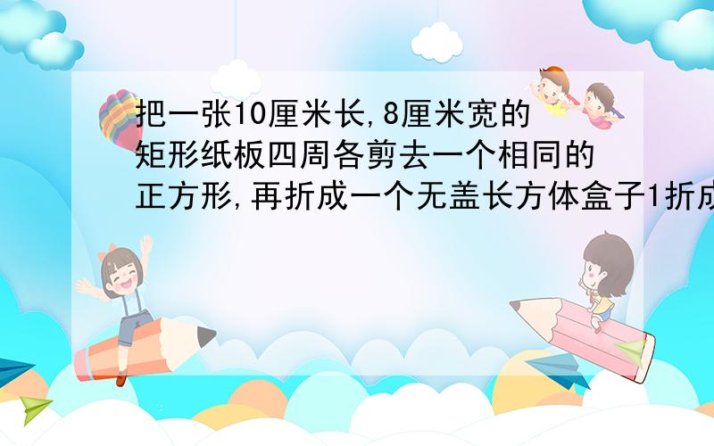 把一张10厘米长,8厘米宽的矩形纸板四周各剪去一个相同的正方形,再折成一个无盖长方体盒子1折成的盒子侧面积有最大的情况吗?有,请求出最大值和减去正方形边长；没有请说明理由2.如果把