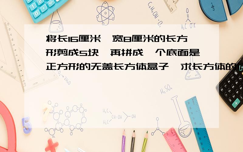 将长16厘米,宽8厘米的长方形剪成5块,再拼成一个底面是正方形的无盖长方体盒子,求长方体的体积是多少?将长16厘米，宽8厘米的长方形剪成5块，再拼成一个底面是正方形的无盖长方体盒子，