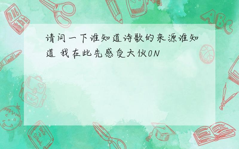 请问一下谁知道诗歌的来源谁知道 我在此先感受大伙0N