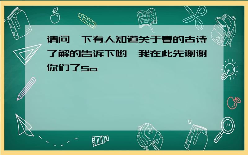 请问一下有人知道关于春的古诗了解的告诉下哟,我在此先谢谢你们了5a