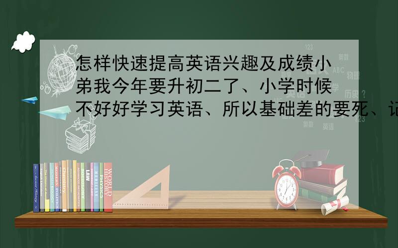 怎样快速提高英语兴趣及成绩小弟我今年要升初二了、小学时候不好好学习英语、所以基础差的要死、记单词就是一大烦劳、根本就不想学、就这样、所以请教各位经验丰富的高才生怎样提