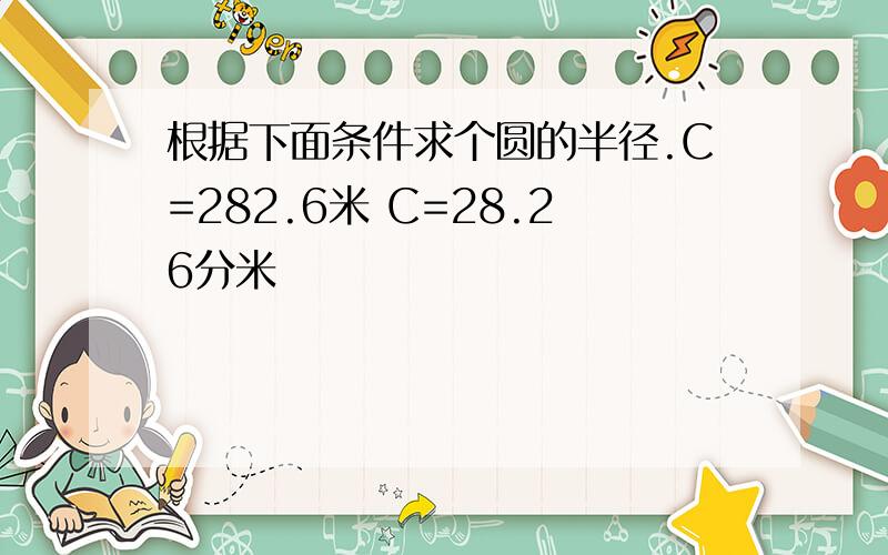 根据下面条件求个圆的半径.C=282.6米 C=28.26分米