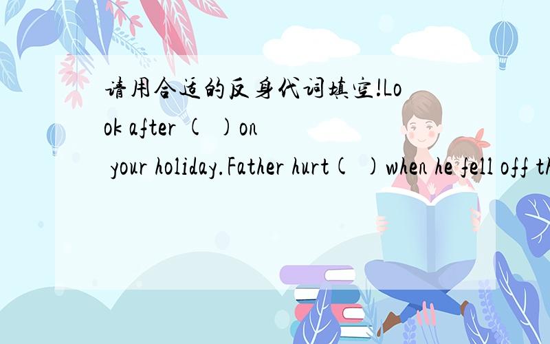 请用合适的反身代词填空!Look after ( )on your holiday.Father hurt( )when he fell off the ladder.This table is too heavy for me to lift by ( ).Our guests enjoyed( )very much .I enjoyed( ),too.