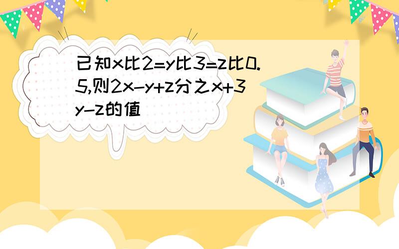 已知x比2=y比3=z比0.5,则2x-y+z分之x+3y-z的值