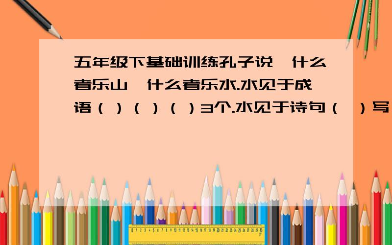 五年级下基础训练孔子说,什么者乐山,什么者乐水.水见于成语（）（）（）3个.水见于诗句（ ）写一句