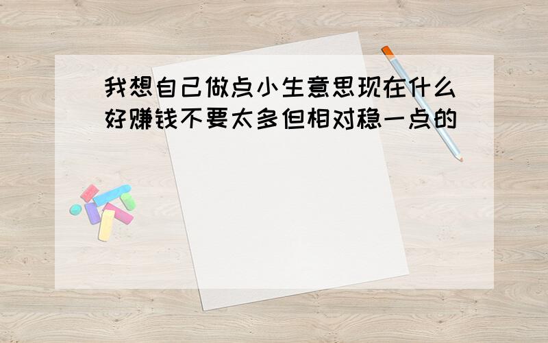 我想自己做点小生意思现在什么好赚钱不要太多但相对稳一点的