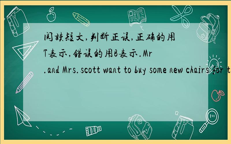 阅读短文,判断正误,正确的用T表示,错误的用B表示.Mr.and Mrs.scott want to buy some new chairs for their new house.They come into a shop and see some very good chairs on the floor.They like the colour and want to know how much they ar