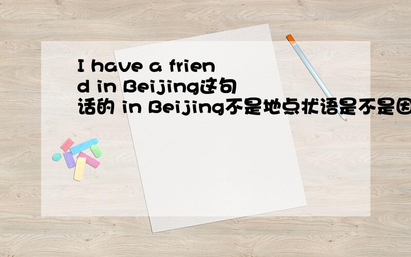 I have a friend in Beijing这句话的 in Beijing不是地点状语是不是因为1 这个介词短语不能放在句首修饰全句 2 它也不能修饰动词have 介词短语做地点状语一定要修饰动词或句子 这里不是 我的分析对