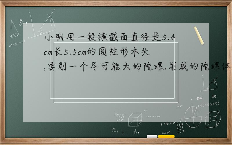 小明用一段横截面直径是5.4cm长5.5cm的圆柱形木头,要削一个尽可能大的陀螺.削成的陀螺体积是多少立方厘米