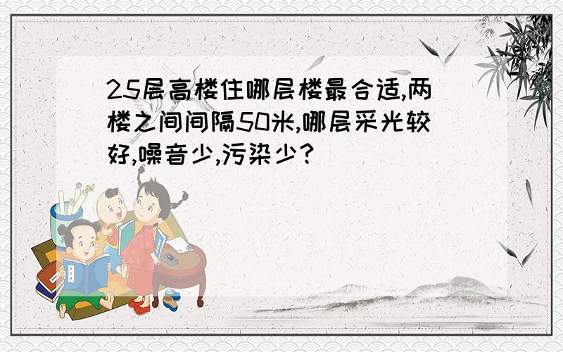 25层高楼住哪层楼最合适,两楼之间间隔50米,哪层采光较好,噪音少,污染少?