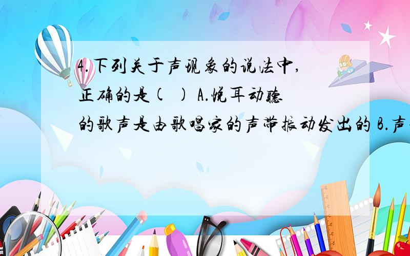 4.下列关于声现象的说法中,正确的是( ) A．悦耳动听的歌声是由歌唱家的声带振动发出的 B．声音传播需要4.下列关于声现象的说法中,正确的是( ) A．悦耳动听的歌声是由歌唱家的声带振动发