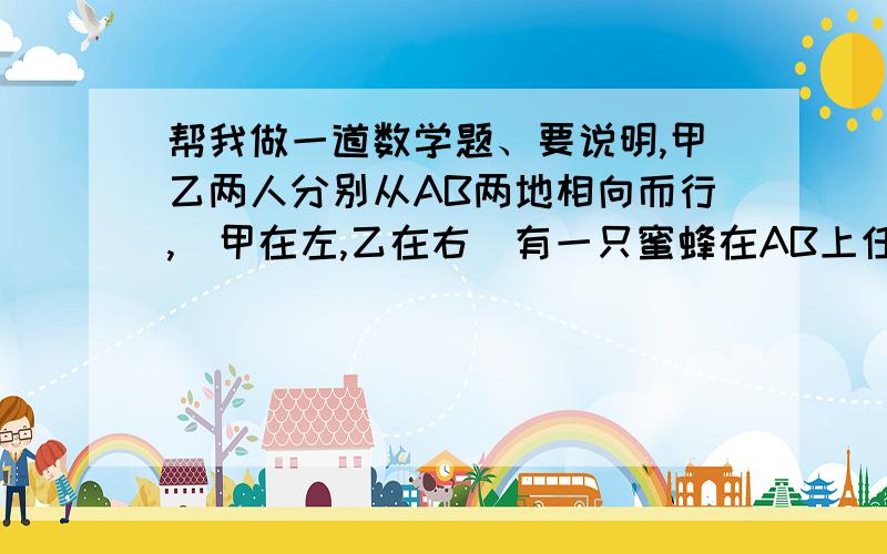 帮我做一道数学题、要说明,甲乙两人分别从AB两地相向而行,（甲在左,乙在右）有一只蜜蜂在AB上任意一点上,蜜蜂向甲走,遇到甲后,马上掉头向乙走,遇到乙又再次向甲走.一直这样到甲乙相遇