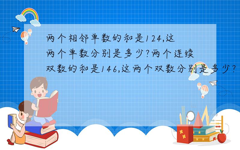 两个相邻单数的和是124,这两个单数分别是多少?两个连续双数的和是146,这两个双数分别是多少?