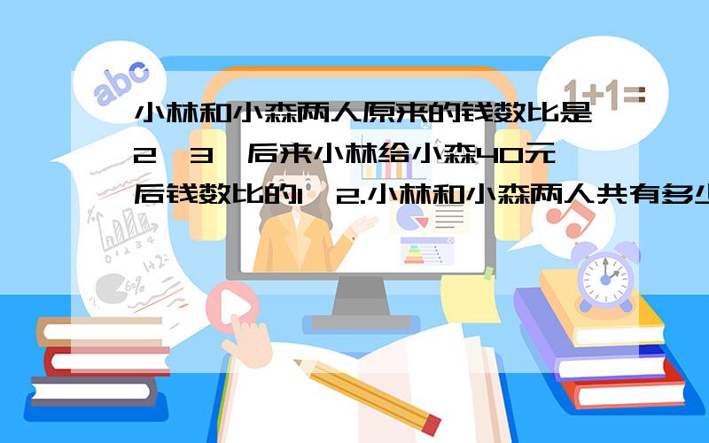 小林和小森两人原来的钱数比是2∶3,后来小林给小森40元后钱数比的1∶2.小林和小森两人共有多少钱?