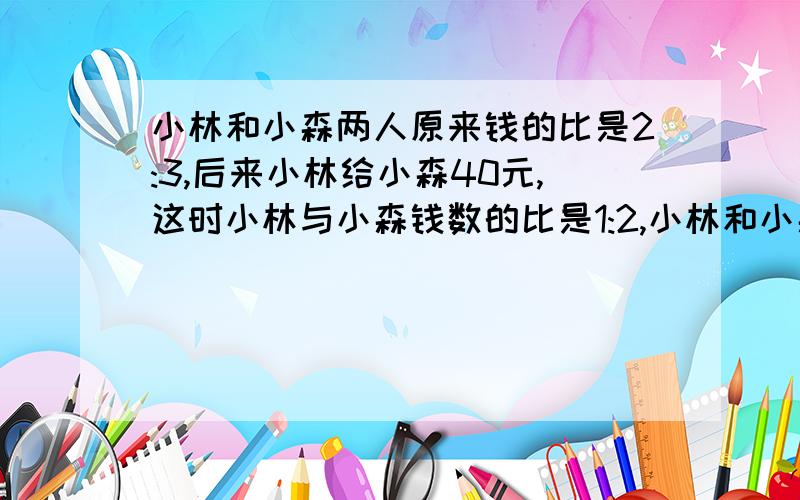 小林和小森两人原来钱的比是2:3,后来小林给小森40元,这时小林与小森钱数的比是1:2,小林和小森两人共有...小林和小森两人原来钱的比是2:3,后来小林给小森40元,这时小林与小森钱数的比是1:2,