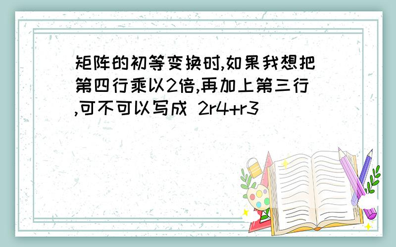 矩阵的初等变换时,如果我想把第四行乘以2倍,再加上第三行,可不可以写成 2r4+r3