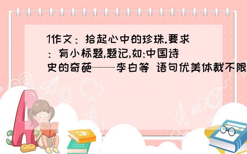 1作文：拾起心中的珍珠.要求：有小标题,题记,如:中国诗史的奇葩——李白等 语句优美体裁不限 2作文：以