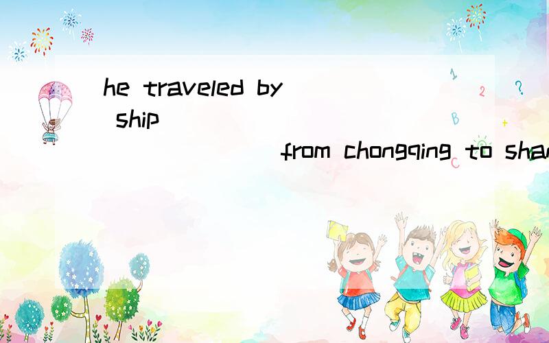 he traveled by ship ____ ____ _____ from chongqing to shanghai!中间有三个空,应该填什么?