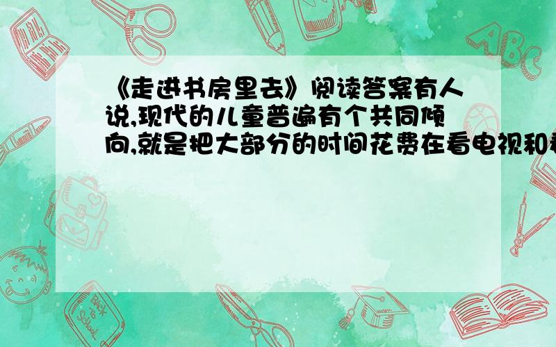 《走进书房里去》阅读答案有人说,现代的儿童普遍有个共同倾向,就是把大部分的时间花费在看电视和看漫画书上,而不喜欢阅读文字比较多的书籍.这样的孩子,外表看起来聪明伶俐,见闻广博,