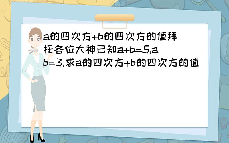 a的四次方+b的四次方的值拜托各位大神已知a+b=5,ab=3,求a的四次方+b的四次方的值