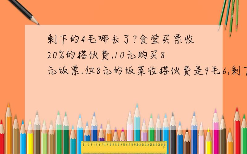 剩下的4毛哪去了?食堂买票收20%的搭伙费,10元购买8元饭票.但8元的饭菜收搭伙费是9毛6,剩下的四毛哪去了