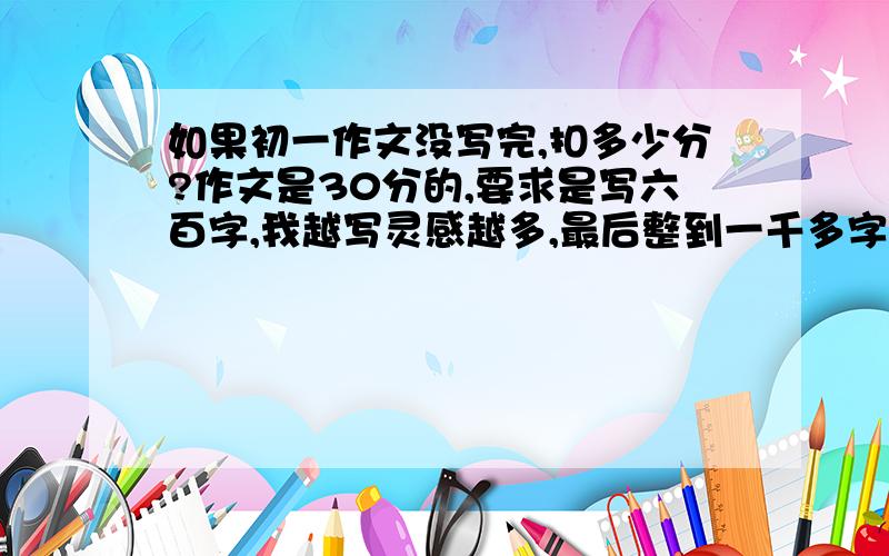 如果初一作文没写完,扣多少分?作文是30分的,要求是写六百字,我越写灵感越多,最后整到一千多字了,都快写满了!但还没写完就结束了,我连最关键的体会都没写（要写的是最美的感动）我却连